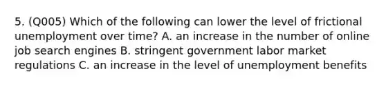 5. (Q005) Which of the following can lower the level of frictional unemployment over time? A. an increase in the number of online job search engines B. stringent government labor market regulations C. an increase in the level of unemployment benefits