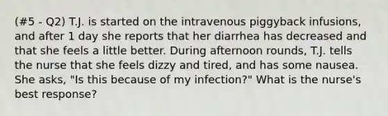 (#5 - Q2) T.J. is started on the intravenous piggyback infusions, and after 1 day she reports that her diarrhea has decreased and that she feels a little better. During afternoon rounds, T.J. tells the nurse that she feels dizzy and tired, and has some nausea. She asks, "Is this because of my infection?" What is the nurse's best response?