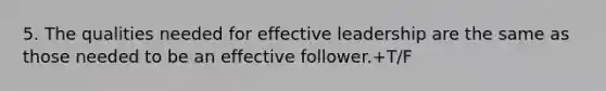 5. The qualities needed for effective leadership are the same as those needed to be an effective follower.+T/F