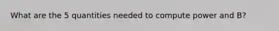 What are the 5 quantities needed to compute power and B?