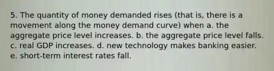 5. The quantity of money demanded rises (that is, there is a movement along the money demand curve) when a. the aggregate price level increases. b. the aggregate price level falls. c. real GDP increases. d. new technology makes banking easier. e. short-term interest rates fall.