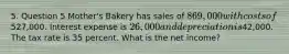 5. Question 5 Mother's Bakery has sales of 869,000 with costs of527,000. Interest expense is 26,000 and depreciation is42,000. The tax rate is 35 percent. What is the net income?