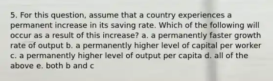 5. For this question, assume that a country experiences a permanent increase in its saving rate. Which of the following will occur as a result of this increase? a. a permanently faster growth rate of output b. a permanently higher level of capital per worker c. a permanently higher level of output per capita d. all of the above e. both b and c