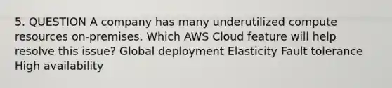 5. QUESTION A company has many underutilized compute resources on-premises. Which AWS Cloud feature will help resolve this issue? Global deployment Elasticity Fault tolerance High availability