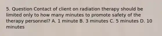 5. Question Contact of client on radiation therapy should be limited only to how many minutes to promote safety of the therapy personnel? A. 1 minute B. 3 minutes C. 5 minutes D. 10 minutes