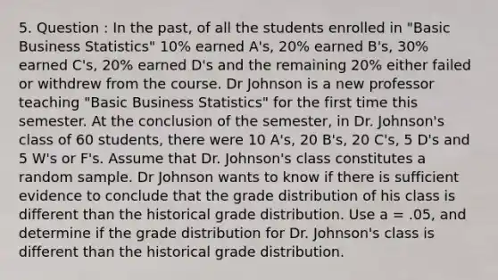 5. Question : In the past, of all the students enrolled in "Basic Business Statistics" 10% earned A's, 20% earned B's, 30% earned C's, 20% earned D's and the remaining 20% either failed or withdrew from the course. Dr Johnson is a new professor teaching "Basic Business Statistics" for the first time this semester. At the conclusion of the semester, in Dr. Johnson's class of 60 students, there were 10 A's, 20 B's, 20 C's, 5 D's and 5 W's or F's. Assume that Dr. Johnson's class constitutes a random sample. Dr Johnson wants to know if there is sufficient evidence to conclude that the grade distribution of his class is different than the historical grade distribution. Use a = .05, and determine if the grade distribution for Dr. Johnson's class is different than the historical grade distribution.