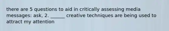 there are 5 questions to aid in critically assessing media messages: ask, 2. ______ creative techniques are being used to attract my attention