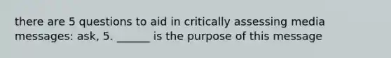 there are 5 questions to aid in critically assessing media messages: ask, 5. ______ is the purpose of this message