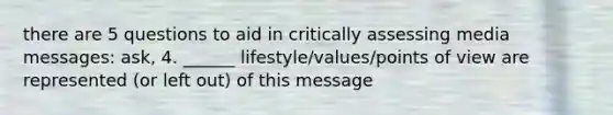 there are 5 questions to aid in critically assessing media messages: ask, 4. ______ lifestyle/values/points of view are represented (or left out) of this message