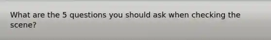 What are the 5 questions you should ask when checking the scene?