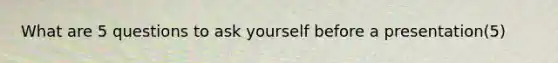 What are 5 questions to ask yourself before a presentation(5)