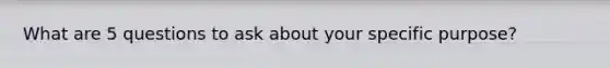 What are 5 questions to ask about your specific purpose?