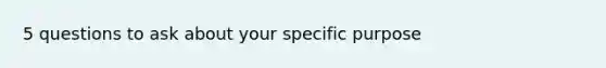 5 questions to ask about your specific purpose