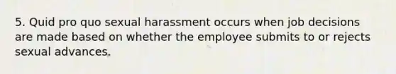 5. Quid pro quo sexual harassment occurs when job decisions are made based on whether the employee submits to or rejects sexual advances.