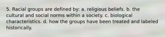 5. Racial groups are defined by: a. religious beliefs. b. the cultural and social norms within a society. c. biological characteristics. d. how the groups have been treated and labeled historically.