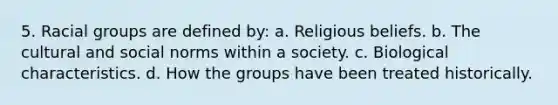 5. Racial groups are defined by: a. Religious beliefs. b. The cultural and social norms within a society. c. Biological characteristics. d. How the groups have been treated historically.