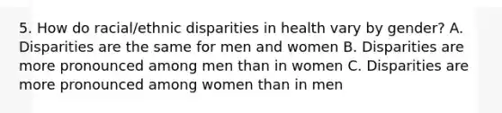 5. How do racial/ethnic disparities in health vary by gender? A. Disparities are the same for men and women B. Disparities are more pronounced among men than in women C. Disparities are more pronounced among women than in men