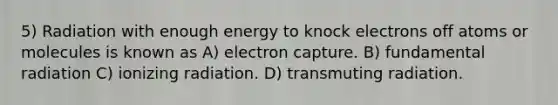 5) Radiation with enough energy to knock electrons off atoms or molecules is known as A) electron capture. B) fundamental radiation C) ionizing radiation. D) transmuting radiation.