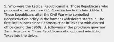 5. Who were the Radical Republicans? a. Those Republicans who proposed to write a new U.S. Constitution in the late 1990s. b. Those Republicans after the Civil War who controlled Reconstruction policy in the former Confederate states. c. The first Republicans since Reconstruction in Texas to with elected office during the 1960s. d. Followers of the pro-Union governor Sam Houston. e. Those Republicans who opposed admitting Texas into the Union.