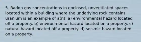 5. Radon gas concentrations in enclosed, unventilated spaces located within a building where the underlying rock contains uranium is an example of a(n): a) environmental hazard located off a property. b) environmental hazard located on a property. c) natural hazard located off a property. d) seismic hazard located on a property.