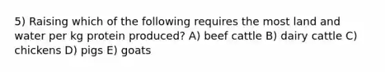 5) Raising which of the following requires the most land and water per kg protein produced? A) beef cattle B) dairy cattle C) chickens D) pigs E) goats