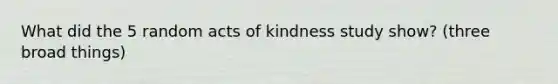 What did the 5 random acts of kindness study show? (three broad things)