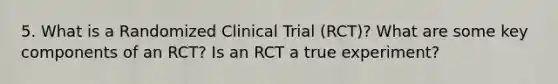 5. What is a Randomized Clinical Trial (RCT)? What are some key components of an RCT? Is an RCT a true experiment?