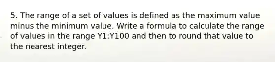 5. The range of a set of values is defined as the maximum value minus the minimum value. Write a formula to calculate the range of values in the range Y1:Y100 and then to round that value to the nearest integer.