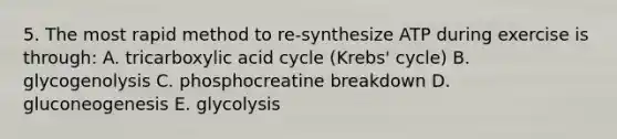 5. The most rapid method to re-synthesize ATP during exercise is through: A. tricarboxylic acid cycle (Krebs' cycle) B. glycogenolysis C. phosphocreatine breakdown D. gluconeogenesis E. glycolysis