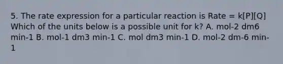 5. The rate expression for a particular reaction is Rate = k[P][Q] Which of the units below is a possible unit for k? A. mol-2 dm6 min-1 B. mol-1 dm3 min-1 C. mol dm3 min-1 D. mol-2 dm-6 min-1