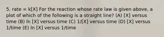 5. rate = k[X] For the reaction whose rate law is given above, a plot of which of the following is a straight line? (A) [X] versus time (B) ln [X] versus time (C) 1/[X] versus time (D) [X] versus 1/time (E) ln [X] versus 1/time