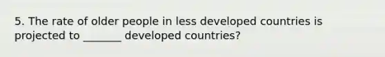 5. The rate of older people in less developed countries is projected to _______ developed countries?