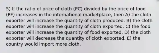 5) If the ratio of price of cloth (PC) divided by the price of food (PF) increases in the international marketplace, then A) the cloth exporter will increase the quantity of cloth produced. B) the cloth exporter will increase the quantity of cloth exported. C) the food exporter will increase the quantity of food exported. D) the cloth exporter will decrease the quantity of cloth exported. E) the country would import more cloth.