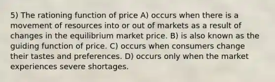 5) The rationing function of price A) occurs when there is a movement of resources into or out of markets as a result of changes in the equilibrium market price. B) is also known as the guiding function of price. C) occurs when consumers change their tastes and preferences. D) occurs only when the market experiences severe shortages.