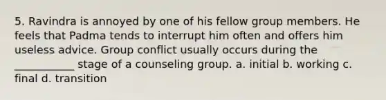 5. Ravindra is annoyed by one of his fellow group members. He feels that Padma tends to interrupt him often and offers him useless advice. Group conflict usually occurs during the ___________ stage of a counseling group. a. initial b. working c. final d. transition