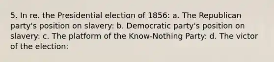 5. In re. the Presidential election of 1856: a. The Republican party's position on slavery: b. Democratic party's position on slavery: c. The platform of the Know-Nothing Party: d. The victor of the election: