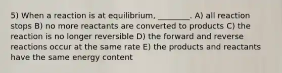 5) When a reaction is at equilibrium, ________. A) all reaction stops B) no more reactants are converted to products C) the reaction is no longer reversible D) the forward and reverse reactions occur at the same rate E) the products and reactants have the same energy content