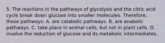 5. The reactions in the pathways of glycolysis and the citric acid cycle break down glucose into smaller molecules. Therefore, these pathways: A. are catabolic pathways. B. are anabolic pathways. C. take place in animal cells, but not in plant cells. D. involve the reduction of glucose and its metabolic intermediates.