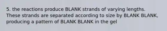 5. the reactions produce BLANK strands of varying lengths. These strands are separated according to size by BLANK BLANK, producing a pattern of BLANK BLANK in the gel