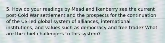 5. How do your readings by Mead and Ikenberry see the current post-Cold War settlement and the prospects for the continuation of the US-led global system of alliances, international institutions, and values such as democracy and free trade? What are the chief challengers to this system?