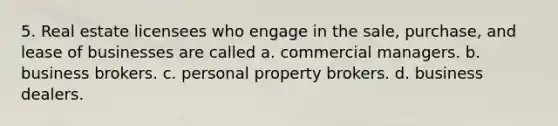 5. Real estate licensees who engage in the sale, purchase, and lease of businesses are called a. commercial managers. b. business brokers. c. personal property brokers. d. business dealers.