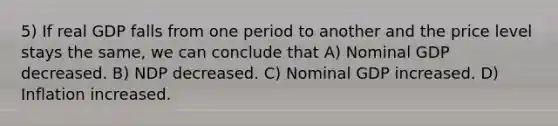 5) If real GDP falls from one period to another and the price level stays the same, we can conclude that A) Nominal GDP decreased. B) NDP decreased. C) Nominal GDP increased. D) Inflation increased.