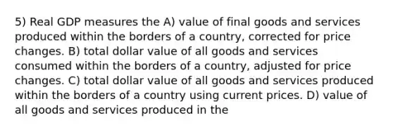 5) Real GDP measures the A) value of final goods and services produced within the borders of a country, corrected for price changes. B) total dollar value of all goods and services consumed within the borders of a country, adjusted for price changes. C) total dollar value of all goods and services produced within the borders of a country using current prices. D) value of all goods and services produced in the