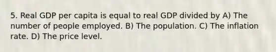 5. Real GDP per capita is equal to real GDP divided by A) The number of people employed. B) The population. C) The inflation rate. D) The price level.