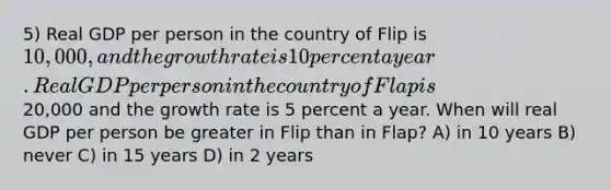 5) Real GDP per person in the country of Flip is 10,000, and the growth rate is 10 percent a year. Real GDP per person in the country of Flap is20,000 and the growth rate is 5 percent a year. When will real GDP per person be greater in Flip than in Flap? A) in 10 years B) never C) in 15 years D) in 2 years