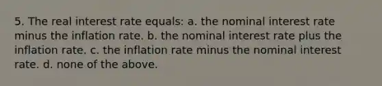 5. The real interest rate equals: a. the nominal interest rate minus the inflation rate. b. the nominal interest rate plus the inflation rate. c. the inflation rate minus the nominal interest rate. d. none of the above.