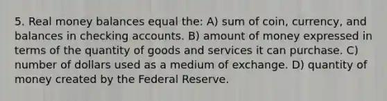 5. Real money balances equal the: A) sum of coin, currency, and balances in checking accounts. B) amount of money expressed in terms of the quantity of goods and services it can purchase. C) number of dollars used as a medium of exchange. D) quantity of money created by the Federal Reserve.