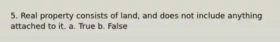 5. Real property consists of land, and does not include anything attached to it. a. True b. False