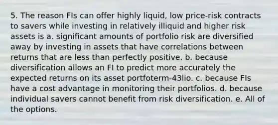 5. The reason FIs can offer highly liquid, low price-risk contracts to savers while investing in relatively illiquid and higher risk assets is a. significant amounts of portfolio risk are diversified away by investing in assets that have correlations between returns that are less than perfectly positive. b. because diversification allows an FI to predict more accurately the expected returns on its asset portfoterm-43lio. c. because FIs have a cost advantage in monitoring their portfolios. d. because individual savers cannot benefit from risk diversification. e. All of the options.