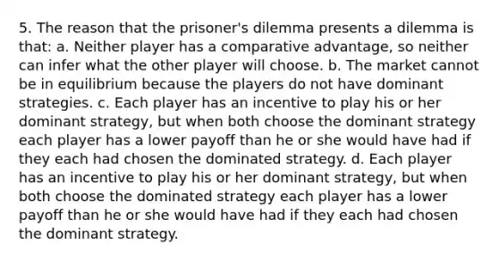 5. The reason that the prisoner's dilemma presents a dilemma is that: a. Neither player has a comparative advantage, so neither can infer what the other player will choose. b. The market cannot be in equilibrium because the players do not have dominant strategies. c. Each player has an incentive to play his or her dominant strategy, but when both choose the dominant strategy each player has a lower payoff than he or she would have had if they each had chosen the dominated strategy. d. Each player has an incentive to play his or her dominant strategy, but when both choose the dominated strategy each player has a lower payoff than he or she would have had if they each had chosen the dominant strategy.